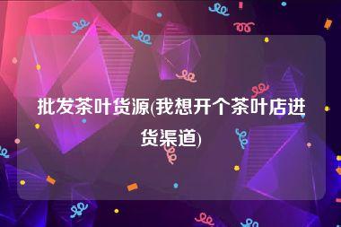 我想卖茶叶哪里进货（做茶叶生意可以在哪里进货）