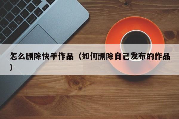 快手发布的作品怎么删除（如何删除快手上发的作品）
