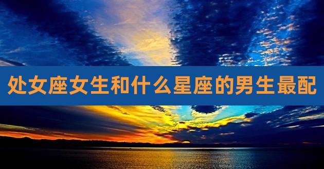 处女座和什么星座最配（处女座和什么星座在一起最合适）