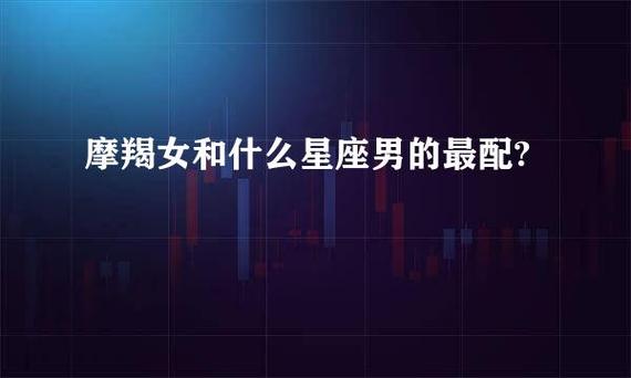 摩羯男和什么星座最配（摩羯男和什么星座在一起最合适）
