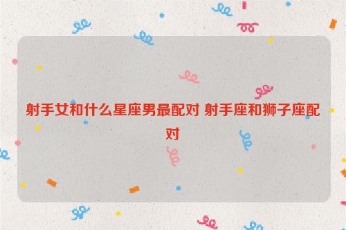 射手座和什么星座最配（射手座和什么星座在一起最合适）